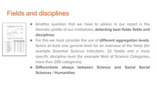 ★ Another question that we have to adress in our report is the
thematic profile of our institutions; detecting best fields fields and
disciplines
★ For this we must consider the use of different aggregation levels.
Select at least one general level for an overview of the fields (for
example Essential Science Indicators, 22 fields) and a more
specific discipline level (for example Web of Science Categories,
more than 200 categories).
★ Differentiate always between Science and Social Social
Sciences / Humanities
Fields and disciplines
 