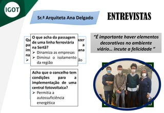 ENTREVISTAS
Sr. Vereador Rogério
Fernandes
Sr.ª Arquiteta Ana Delgado
“A Câmara (da Sertã) procura
criar condições de bem-estar
para os seus munícipes”
“É importante haver elementos
decorativos no ambiente
viário… incute a felicidade ”
O que acha da criação de
um Festival Jovem?
➢ Dinamizar a cultura na
faixa etária mais jovem
Acha que o concelho tem
condições para a
implementação de uma
central fotovoltaica?
➢ Permitia a
autossuficiência
energética
Que benefícios podem trazer
para os cidadãos a
implementação de arte urbana
na vila da Sertã?
➢ Inculca a cultura na população
O que acha da passagem
de uma linha ferroviária
na Sertã?
➢ Dinamiza as empresas
➢ Diminui o isolamento
da região
 