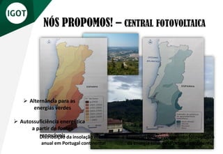 NÓS PROPOMOS! – CENTRAL FOTOVOLTAICA
Bela Vista, Sertã
Distribuição da insolação média
anual em Portugal continental
Potencial de aproveitamento fotovoltaico
da energia solar em Portugal continental
➢ Alternância para as
energias verdes
➢ Autossuficiência energética
a partir de fontes
renováveis
 