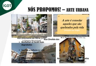 NÓS PROPOMOS! – ARTE URBANA
Rua do Convento (junto ao
Hotel Convento da Sertã)
Rua Defensores da Pátria (junto
à Câmara Municipal)
Av. Gonçalo Rodrigues Caldeira
(edifício da Óptica Jacinto)
Rua Cândido dos Reis
➢ Revitalizar os locais mais
degradados
➢ Inculcar a cultura e a arte
nos sertaginenses
➢ Promover as aptidões
artísticas dos cidadãos
A arte é consolar
aqueles que são
quebrados pela vida
(Vincent van Gogh)
 