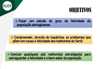 OBJETIVOS
→ Fazer um estudo do grau de felicidade da
população sertaginense
→ Compreender, através de inquéritos, os problemas que
põem em causa a felicidade dos habitantes da Sertã
→ Concluir qual/quais a(s) melhor(es) estratégia(s) para
salvaguardar a felicidade e o bem-estar da população
 