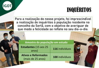 Para a realização do nosso projeto, foi imprescindível
a realização de inquéritos à população residente no
concelho da Sertã, com o objetivo de averiguar de
que modo a felicidade se reflete no seu dia-a-dia.
INQUÉRITOS
Amostra da população em estudo
Estudantes (15 aos 25
anos)
116 indivíduos
Ativos e Reformados
(mais de 25 anos)
100 indivíduos
 