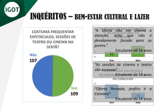 INQUÉRITOS – BEM-ESTAR CULTURAL E LAZER
Sim
109
Não
107
COSTUMA FREQUENTAR
ESPETÁCULOS, SESSÕES DE
TEATRO OU CINEMA NA
SERTÃ?
55
61
50
55
60
65
Sim Não
PARTICIPAÇÃO DOS ESTUDANTES
NA VIDA CULTURAL DO
CONCELHO
54
46
40
45
50
55
Sim Não
PARTICIPAÇÃO DOS ATIVOS E
REFORMADOS NA VIDA CULTURAL
DO CONCELHO
“A oferta não me chama a
atenção, acho que não é
devidamente focada para os
jovens.”
Estudante de 16 anos
“As sessões de cinema e teatro
são escassas”
Estudante de 19 anos
“Oferta limitada, prefiro ir a
Coimbra”
Estudante de 24 anos
 