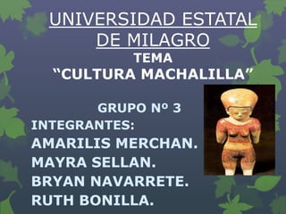 UNIVERSIDAD ESTATAL
DE MILAGRO
TEMA

“CULTURA MACHALILLA”
GRUPO Nº 3
INTEGRANTES:

AMARILIS MERCHAN.
MAYRA SELLAN.
BRYAN NAVARRETE.
RUTH BONILLA.

 
