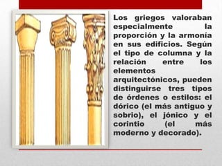 Los griegos valoraban
especialmente
la
proporción y la armonía
en sus edificios. Según
el tipo de columna y la
relación
entre
los
elementos
arquitectónicos, pueden
distinguirse tres tipos
de órdenes o estilos: el
dórico (el más antiguo y
sobrio), el jónico y el
corintio
(el
más
moderno y decorado).

 