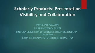 Scholarly Products: Presentation
Visibility and Collaboration
INNOCENT AWASOM
FULBRIGHT SCHOLAR RTP
BINDURA UNIVERSITY OF SCIENCE EDUCATION, BINDURA -
ZIMBABWE
TEXAS TECH UNIVERSITY LUBBOCK, TEXAS - USA
 