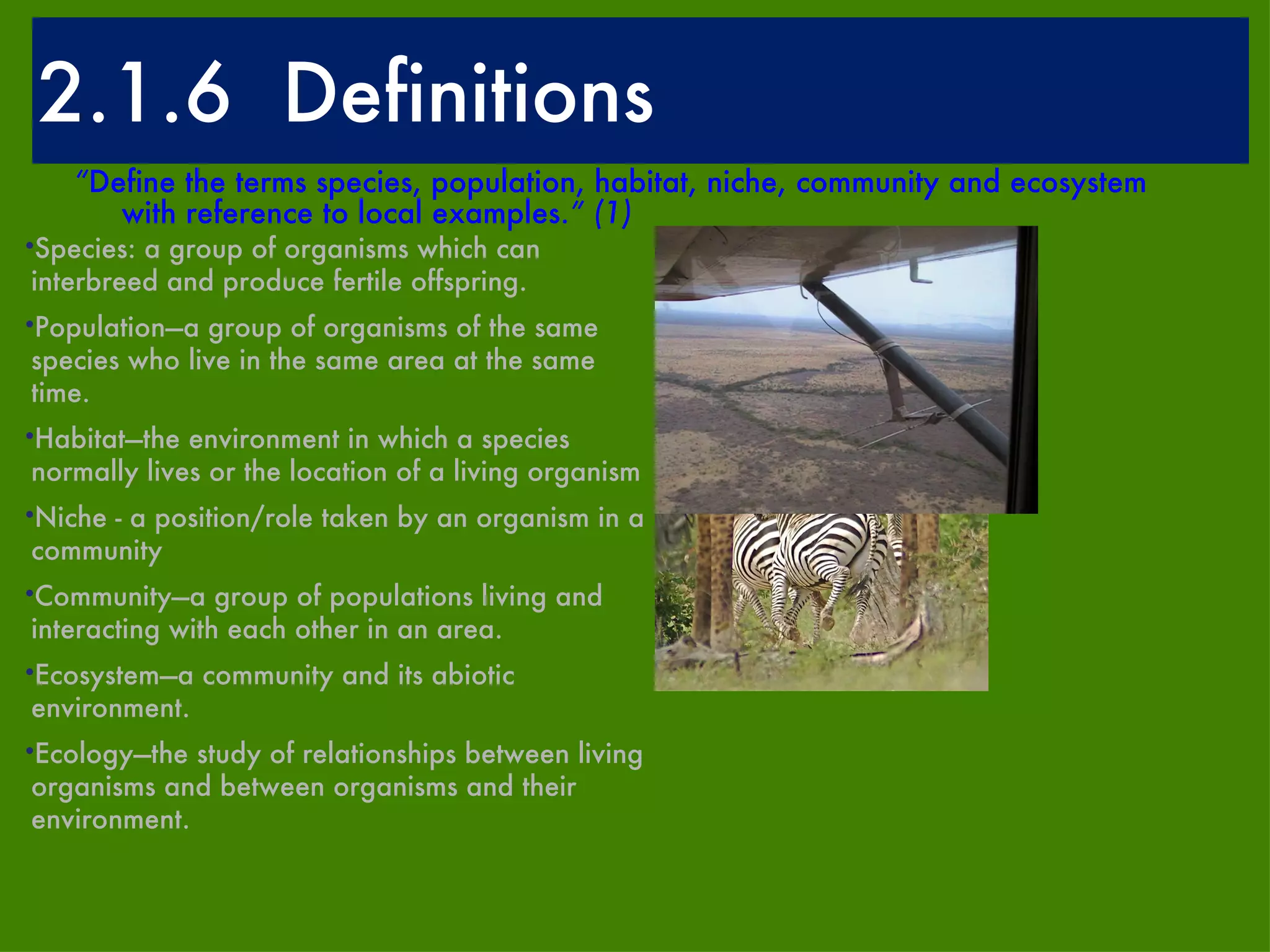 2.1.6  Definitions “ Define the terms species, population, habitat, niche, community and ecosystem with reference to local examples. ” (1) Species: a group of organisms which can interbreed and produce fertile offspring.  Population—a group of organisms of the same species who live in the same area at the same time.  Habitat—the environment in which a species normally lives or the location of a living organism  Niche - a position/role taken by an organism in a community Community—a group of populations living and interacting with each other in an area.  Ecosystem—a community and its abiotic environment.  Ecology—the study of relationships between living organisms and between organisms and their environment. 