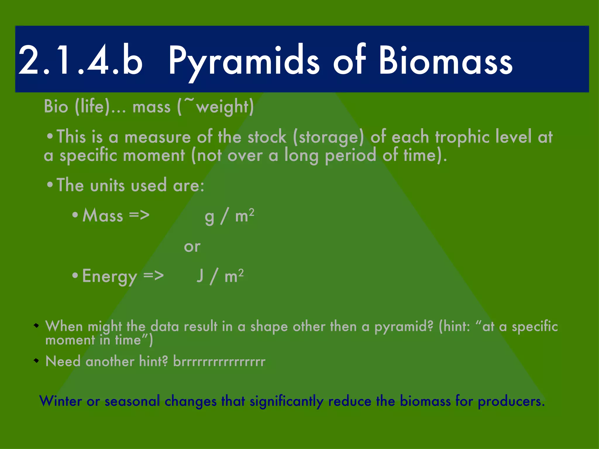 2.1.4.b  Pyramids of Biomass Bio (life)... mass (~weight) This is a measure of the stock (storage) of each trophic level at a specific moment (not over a long period of time). The units used are: Mass =>  g / m 2 or Energy =>  J / m 2 When might the data result in a shape other then a pyramid? (hint: “at a specific moment in time”) Need another hint? brrrrrrrrrrrrrrrr Winter or seasonal changes that significantly reduce the biomass for producers. 