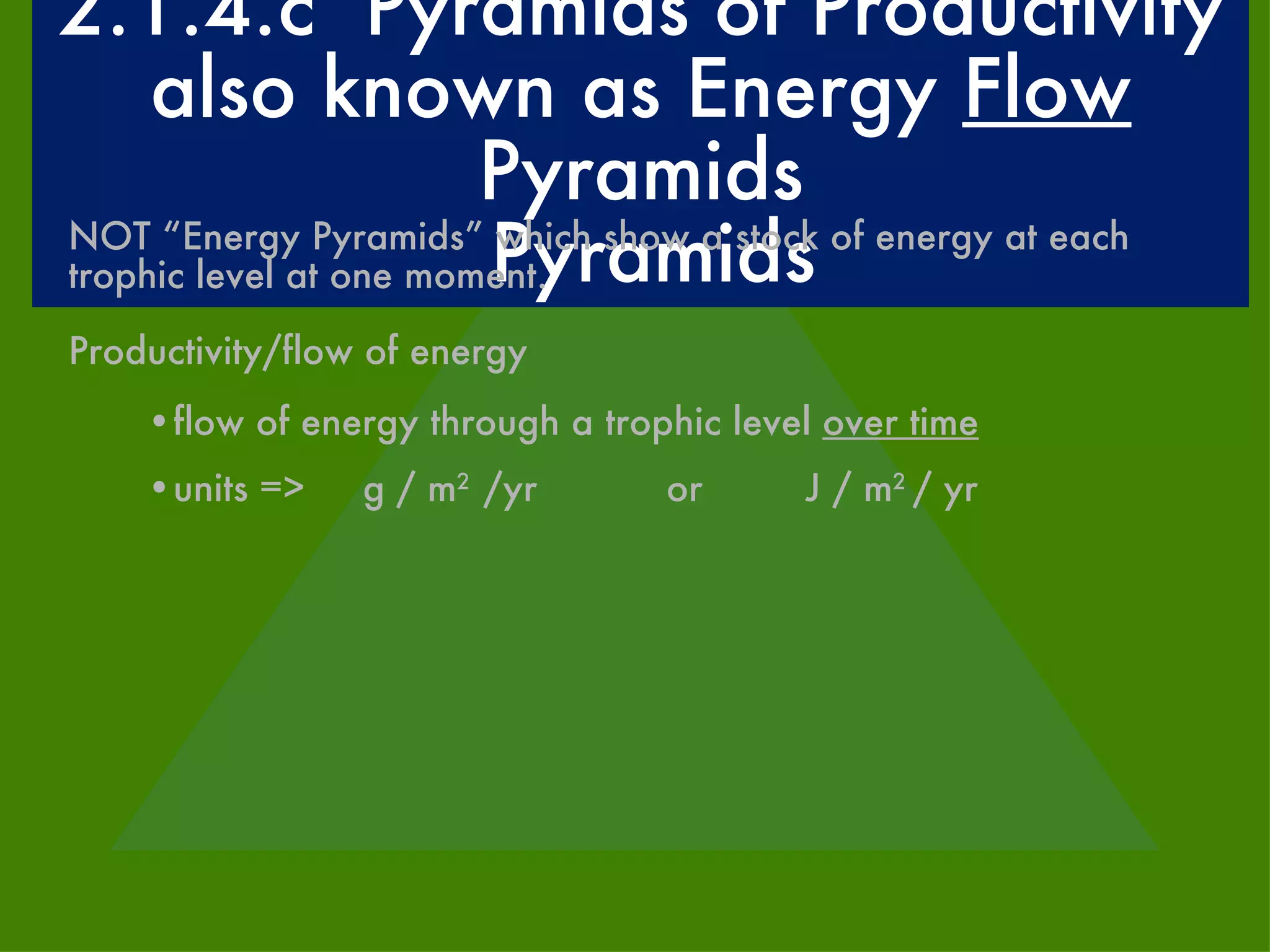 2.1.4.c  Pyramids of Productivity also known as Energy  Flow  Pyramids Pyramids NOT “Energy Pyramids” which show a stock of energy at each trophic level at one moment. Productivity/flow of energy flow of energy through a trophic level  over time units =>  g / m 2  /yr   or  J / m 2  / yr 