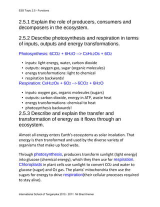 ESS Topic 2.5 - Functions
2.5.1 Explain the role of producers, consumers and
decomposers in the ecosystem.
2.5.2 Describe photosynthesis and respiration in terms
of inputs, outputs and energy transformations.
Photosynthesis: 6CO2 + 6H2O --> C6H12O6 + 6O2
• inputs: light energy, water, carbon dioxide
• outputs: oxygen gas, sugar (organic molecules)
• energy transformations: light to chemical
• respiration backwards!
Respiration: C6H12O6 + 6O2 --> 6CO2 + 6H2O
• inputs: oxygen gas, organic molecules (sugars)
• outputs: carbon dioxide, energy in ATP, waste heat
• energy transformations: chemical to heat
• photosynthesis backwards!
2.5.3 Describe and explain the transfer and
transformation of energy as it flows through an
ecosystem.
Almost all energy enters Earth's ecosystems as solar insolation. That
energy is then transformed and used by the diverse variety of
organisms that make up food webs.
Through photosynthesis, producers transform sunlight (light energy)
into glucose (chemical energy), which they then use for respiration.
Chloroplasts in plant cells use sunlight to convert CO2 and water to
glucose (sugar) and O2 gas. The plants' mitochondria then use the
sugars for energy to drive respiration(their cellular processes required
to stay alive).
International School of Tanganyika 2010 - 2011 Mr Brad Kremer
 
