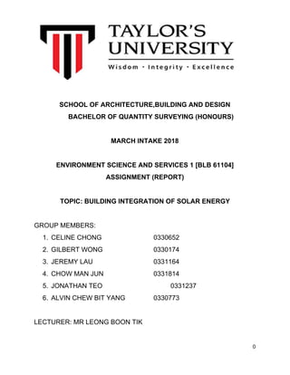 SCHOOL OF ARCHITECTURE,BUILDING AND DESIGN
BACHELOR OF QUANTITY SURVEYING (HONOURS)
MARCH INTAKE 2018
ENVIRONMENT SCIENCE AND SERVICES 1 [BLB 61104]
ASSIGNMENT (REPORT)
TOPIC: BUILDING INTEGRATION OF SOLAR ENERGY
GROUP MEMBERS:
1. CELINE CHONG 0330652
2. GILBERT WONG 0330174
3. JEREMY LAU 0331164
4. CHOW MAN JUN 0331814
5. JONATHAN TEO 0331237
6. ALVIN CHEW BIT YANG 0330773
LECTURER: MR LEONG BOON TIK
0
 