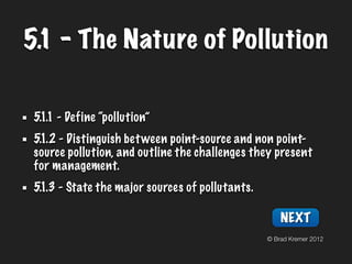 5.1 - The Nature of Pollution

 5.1.1 - Define “pollution”
 5.1.2 - Distinguish bet ween point-source and non point-
 source pollution, and outline the challenges they present
 for management.
 5.1.3 - State the major sources of pollutants.

                                                      NEXT
                                                  © Brad Kremer 2012
 