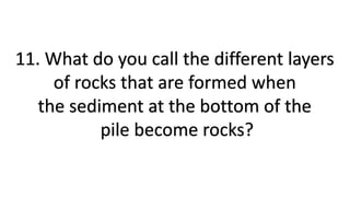 11. What do you call the different layers
of rocks that are formed when
the sediment at the bottom of the
pile become rocks?