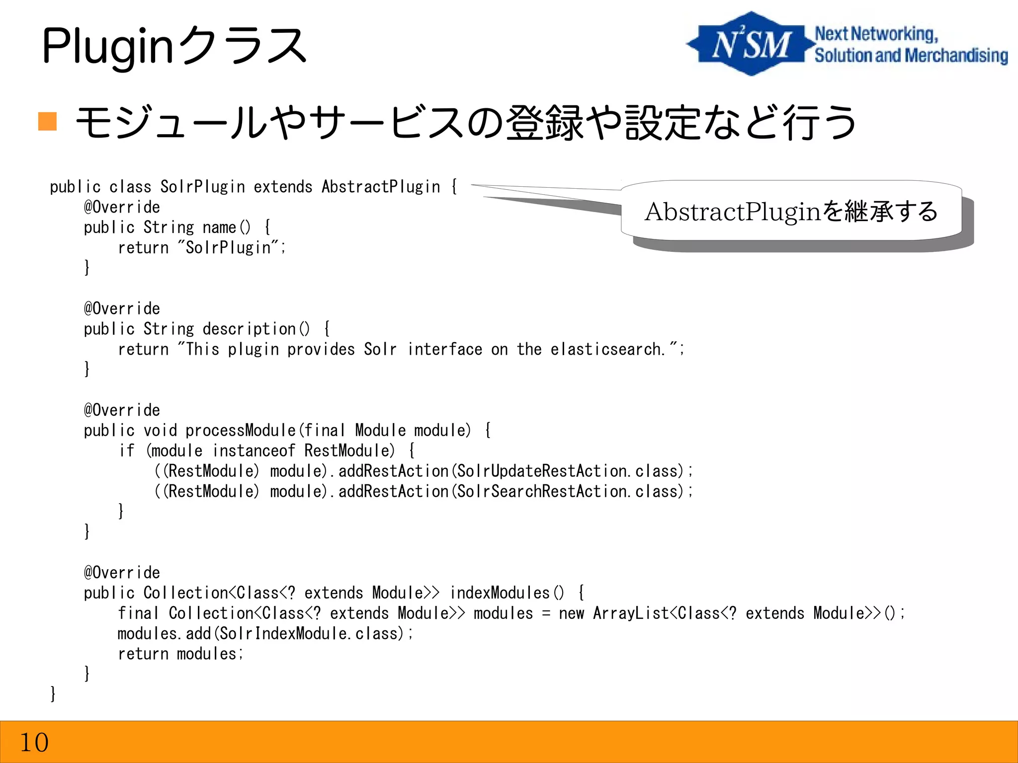  モジュールやサービスの登録や設定など行う
Pluginクラス
10
public class SolrPlugin extends AbstractPlugin {
@Override
public String name() {
return "SolrPlugin";
}
@Override
public String description() {
return "This plugin provides Solr interface on the elasticsearch.";
}
@Override
public void processModule(final Module module) {
if (module instanceof RestModule) {
((RestModule) module).addRestAction(SolrUpdateRestAction.class);
((RestModule) module).addRestAction(SolrSearchRestAction.class);
}
}
@Override
public Collection<Class<? extends Module>> indexModules() {
final Collection<Class<? extends Module>> modules = new ArrayList<Class<? extends Module>>();
modules.add(SolrIndexModule.class);
return modules;
}
}
AbstractPluginを継承するAbstractPluginを継承する
 
