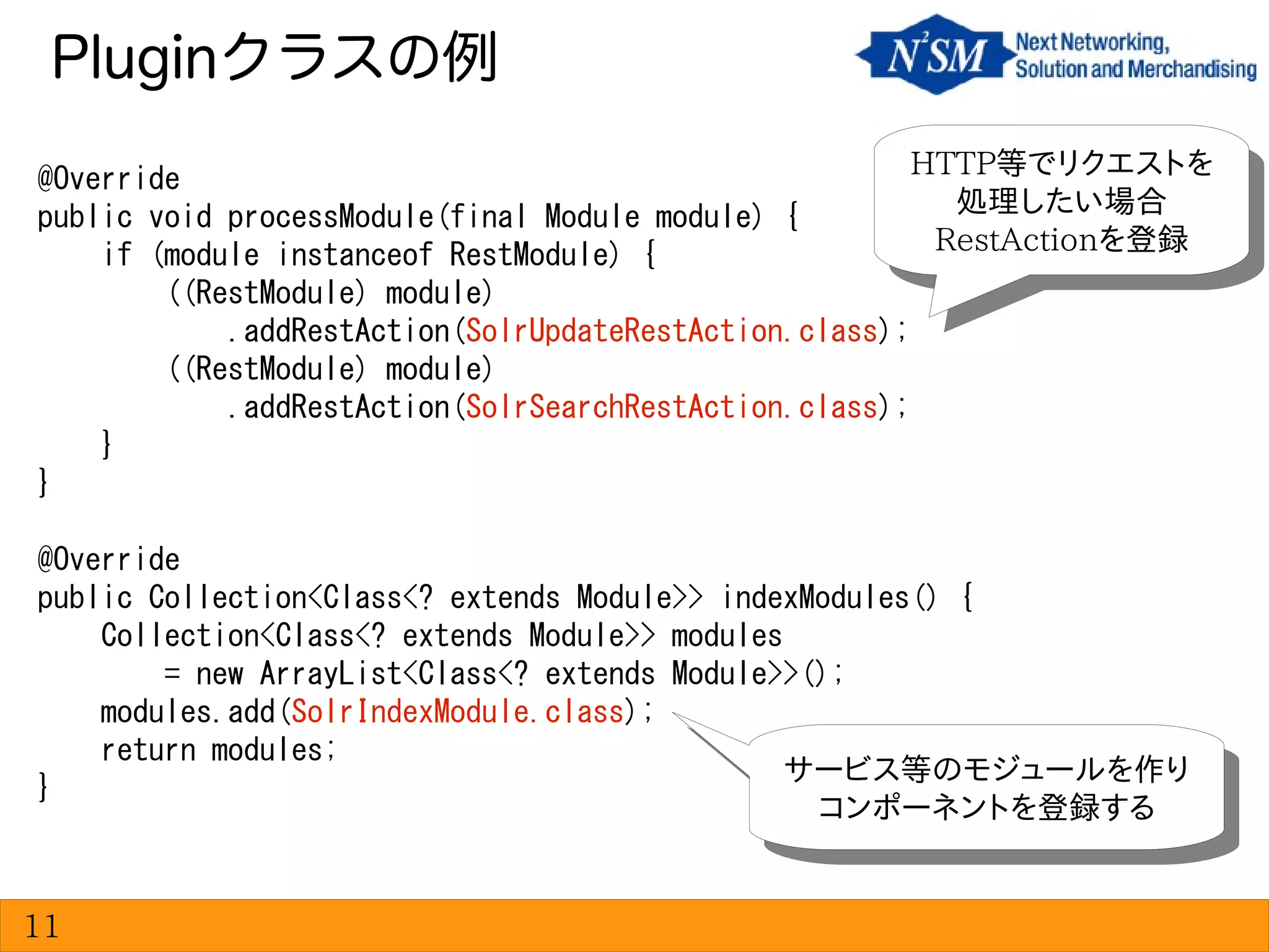Pluginクラスの例
11
@Override
public void processModule(final Module module) {
if (module instanceof RestModule) {
((RestModule) module)
.addRestAction(SolrUpdateRestAction.class);
((RestModule) module)
.addRestAction(SolrSearchRestAction.class);
}
}
@Override
public Collection<Class<? extends Module>> indexModules() {
Collection<Class<? extends Module>> modules
= new ArrayList<Class<? extends Module>>();
modules.add(SolrIndexModule.class);
return modules;
}
HTTP等でリクエストを
処理したい場合
RestActionを登録
HTTP等でリクエストを
処理したい場合
RestActionを登録
サービス等のモジュールを作り
コンポーネントを登録する
サービス等のモジュールを作り
コンポーネントを登録する
 