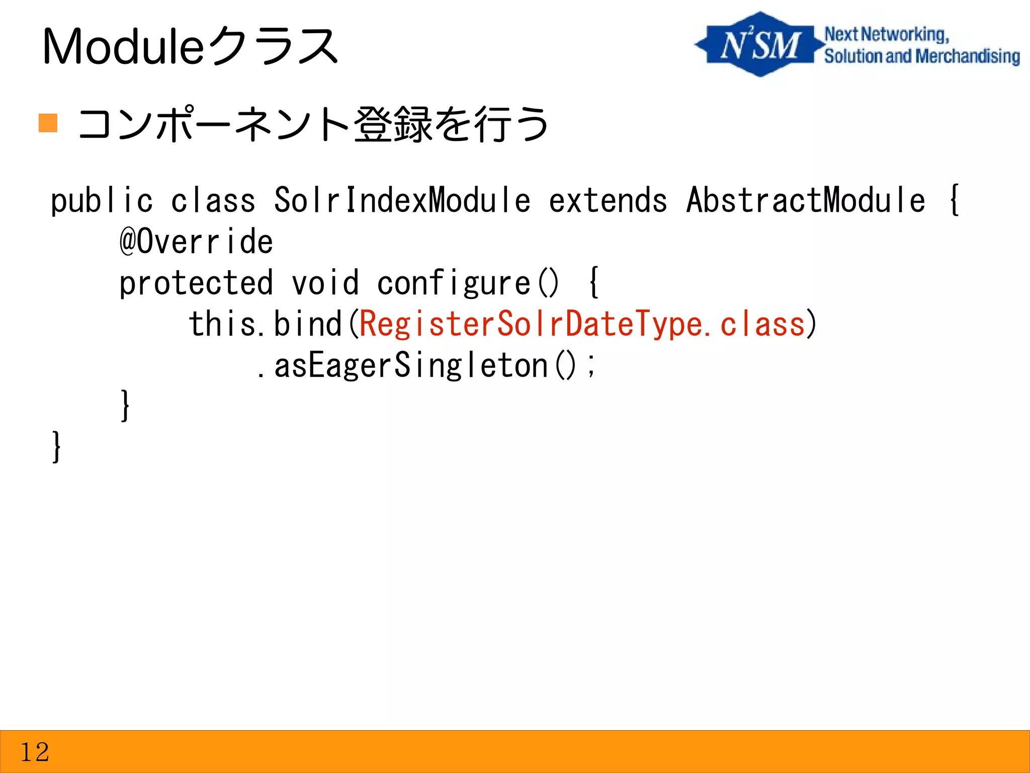  コンポーネント登録を行う
Moduleクラス
12
public class SolrIndexModule extends AbstractModule {
@Override
protected void configure() {
this.bind(RegisterSolrDateType.class)
.asEagerSingleton();
}
}
 