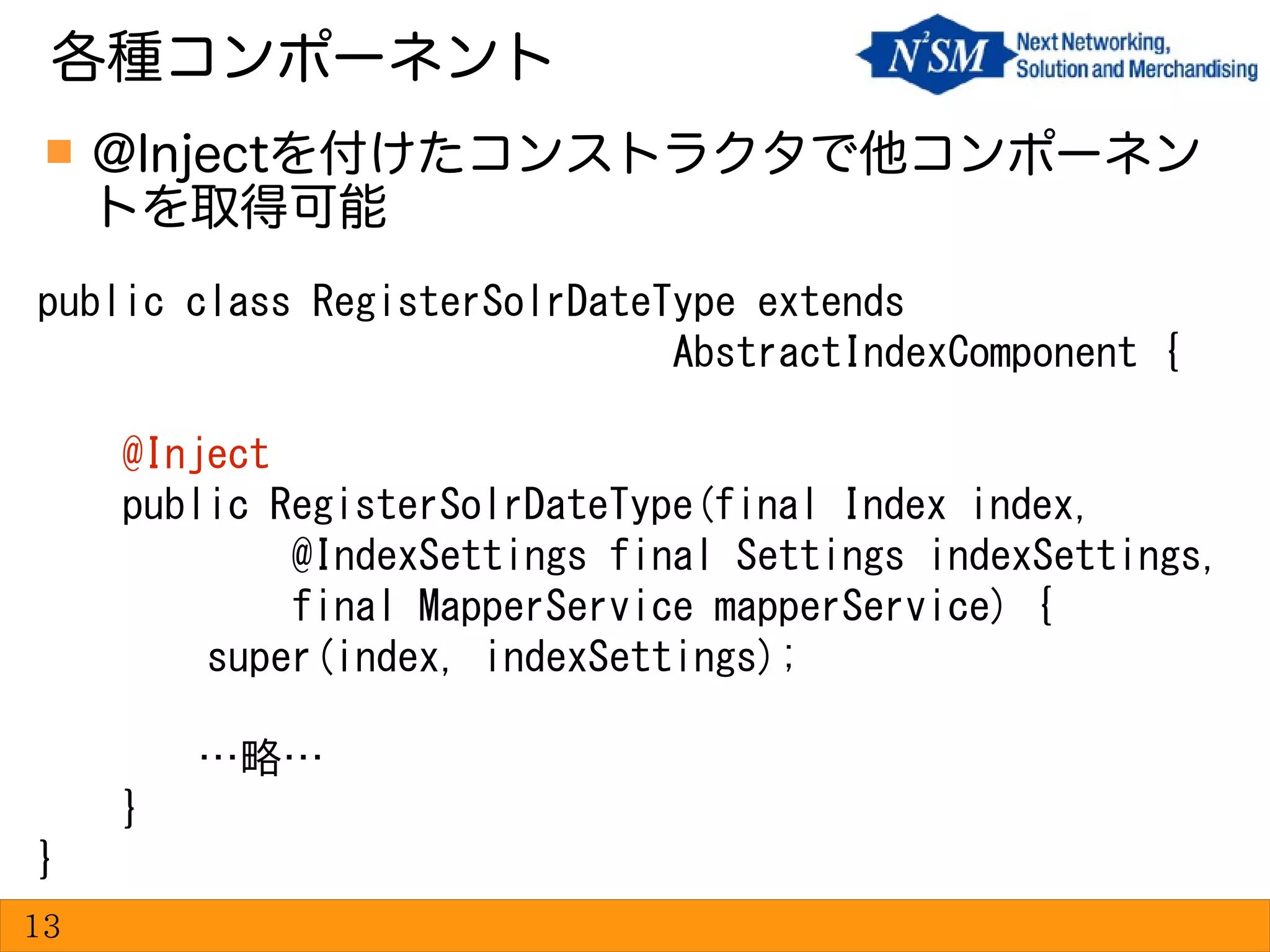  @Injectを付けたコンストラクタで他コンポーネン
トを取得可能
各種コンポーネント
13
public class RegisterSolrDateType extends
AbstractIndexComponent {
@Inject
public RegisterSolrDateType(final Index index,
@IndexSettings final Settings indexSettings,
final MapperService mapperService) {
super(index, indexSettings);
…略…
}
}
 