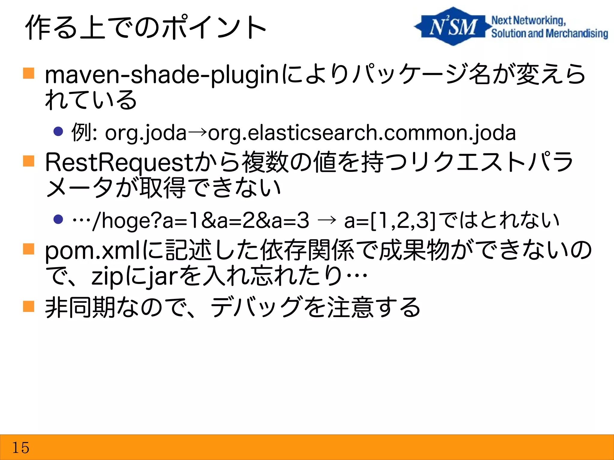  maven-shade-pluginによりパッケージ名が変えら
れている
 例: org.joda→org.elasticsearch.common.joda
 RestRequestから複数の値を持つリクエストパラ
メータが取得できない
 …/hoge?a=1&a=2&a=3 → a=[1,2,3]ではとれない
 pom.xmlに記述した依存関係で成果物ができないの
で、zipにjarを入れ忘れたり…
 非同期なので、デバッグを注意する
作る上でのポイント
15
 