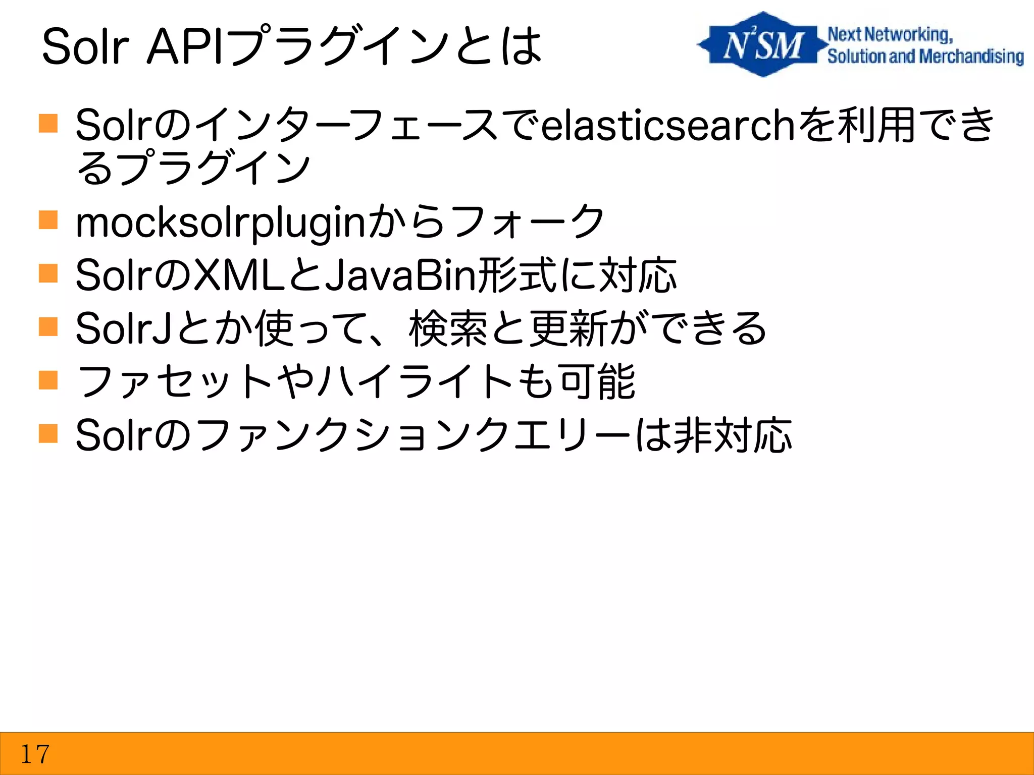  Solrのインターフェースでelasticsearchを利用でき
るプラグイン
 mocksolrpluginからフォーク
 SolrのXMLとJavaBin形式に対応
 SolrJとか使って、検索と更新ができる
 ファセットやハイライトも可能
 Solrのファンクションクエリーは非対応
Solr APIプラグインとは
17
 