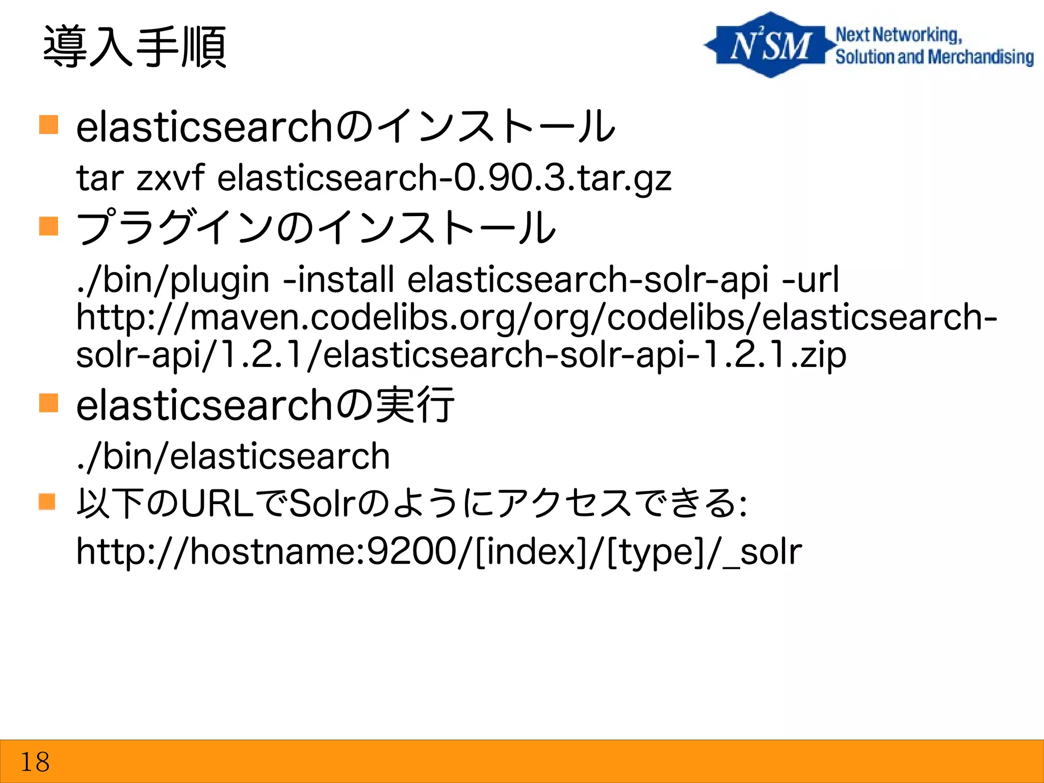 elasticsearchのインストール
tar zxvf elasticsearch-0.90.3.tar.gz
 プラグインのインストール
./bin/plugin -install elasticsearch-solr-api -url
http://maven.codelibs.org/org/codelibs/elasticsearch-
solr-api/1.2.1/elasticsearch-solr-api-1.2.1.zip
 elasticsearchの実行
./bin/elasticsearch
 以下のURLでSolrのようにアクセスできる:
http://hostname:9200/[index]/[type]/_solr
導入手順
18
 