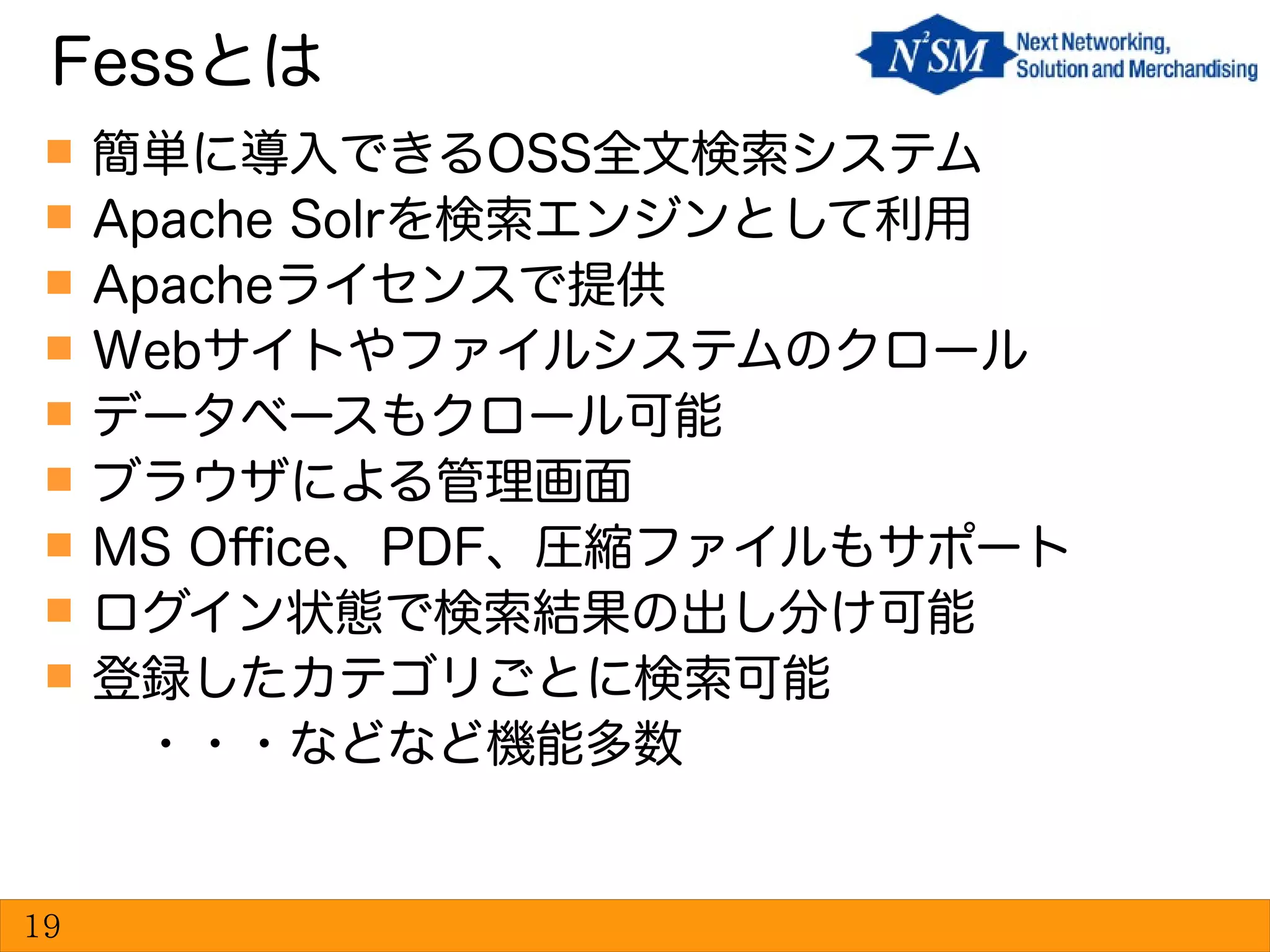  簡単に導入できるOSS全文検索システム
 Apache Solrを検索エンジンとして利用
 Apacheライセンスで提供
 Webサイトやファイルシステムのクロール
 データベースもクロール可能
 ブラウザによる管理画面
 MS Office、PDF、圧縮ファイルもサポート
 ログイン状態で検索結果の出し分け可能
 登録したカテゴリごとに検索可能
　・・・などなど機能多数
Fessとは
19
 