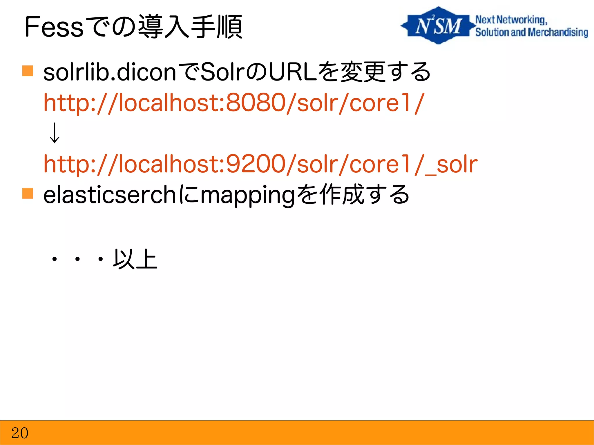  solrlib.diconでSolrのURLを変更する
http://localhost:8080/solr/core1/
↓
http://localhost:9200/solr/core1/_solr
 elasticserchにmappingを作成する
・・・以上
Fessでの導入手順
20
 