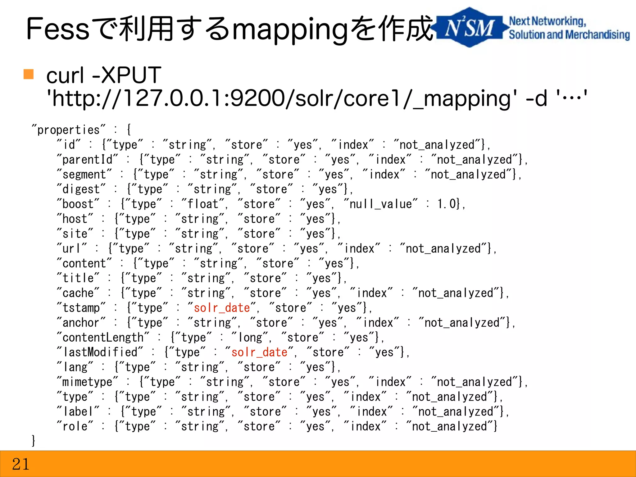 curl -XPUT
'http://127.0.0.1:9200/solr/core1/_mapping' -d '…'
Fessで利用するmappingを作成
21
"properties" : {
"id" : {"type" : "string", "store" : "yes", "index" : "not_analyzed"},
"parentId" : {"type" : "string", "store" : "yes", "index" : "not_analyzed"},
"segment" : {"type" : "string", "store" : "yes", "index" : "not_analyzed"},
"digest" : {"type" : "string", "store" : "yes"},
"boost" : {"type" : "float", "store" : "yes", "null_value" : 1.0},
"host" : {"type" : "string", "store" : "yes"},
"site" : {"type" : "string", "store" : "yes"},
"url" : {"type" : "string", "store" : "yes", "index" : "not_analyzed"},
"content" : {"type" : "string", "store" : "yes"},
"title" : {"type" : "string", "store" : "yes"},
"cache" : {"type" : "string", "store" : "yes", "index" : "not_analyzed"},
"tstamp" : {"type" : "solr_date", "store" : "yes"},
"anchor" : {"type" : "string", "store" : "yes", "index" : "not_analyzed"},
"contentLength" : {"type" : "long", "store" : "yes"},
"lastModified" : {"type" : "solr_date", "store" : "yes"},
"lang" : {"type" : "string", "store" : "yes"},
"mimetype" : {"type" : "string", "store" : "yes", "index" : "not_analyzed"},
"type" : {"type" : "string", "store" : "yes", "index" : "not_analyzed"},
"label" : {"type" : "string", "store" : "yes", "index" : "not_analyzed"},
"role" : {"type" : "string", "store" : "yes", "index" : "not_analyzed"}
}
 