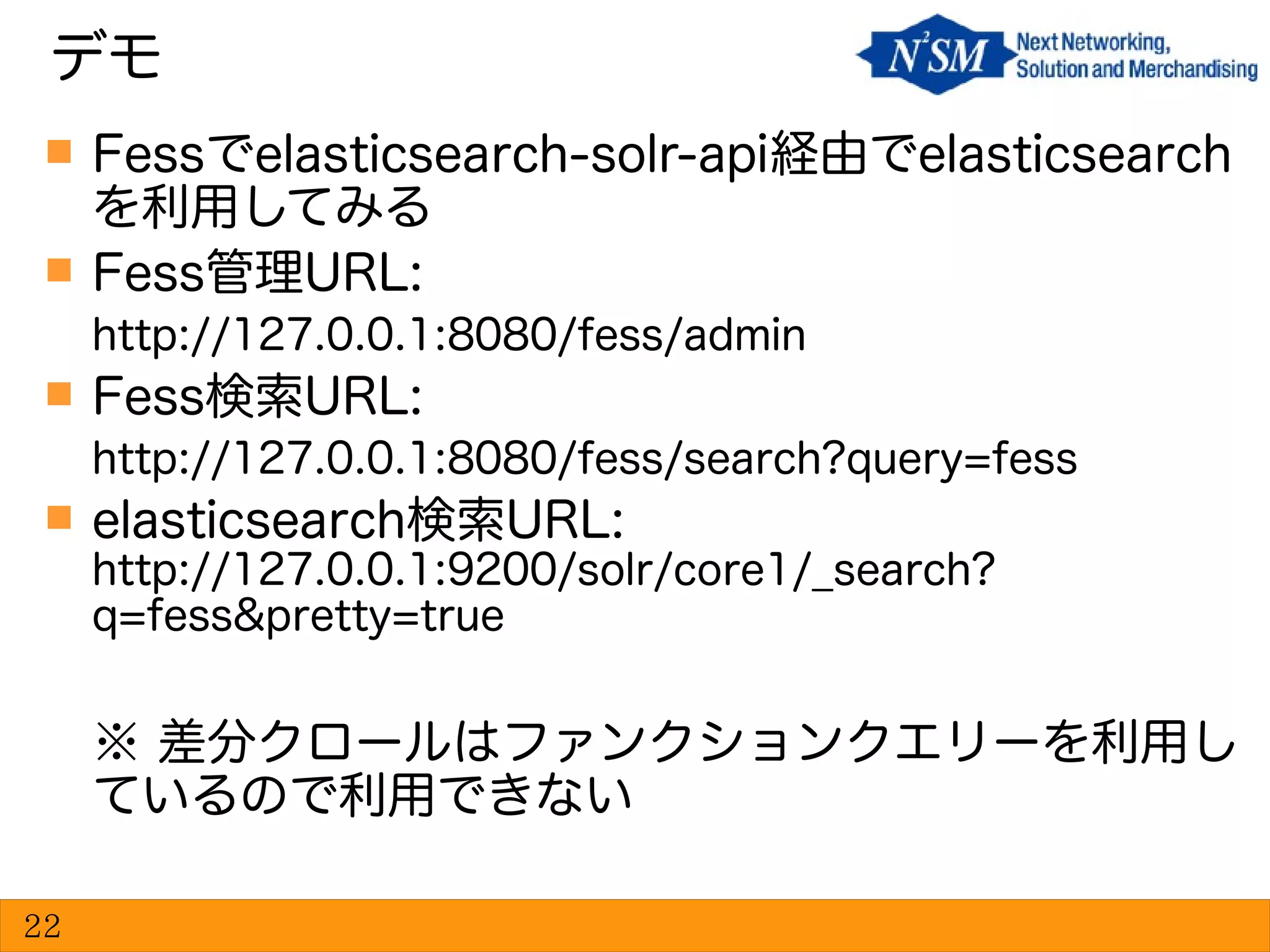  Fessでelasticsearch-solr-api経由でelasticsearch
を利用してみる
 Fess管理URL:
http://127.0.0.1:8080/fess/admin
 Fess検索URL:
http://127.0.0.1:8080/fess/search?query=fess
 elasticsearch検索URL:
http://127.0.0.1:9200/solr/core1/_search?
q=fess&pretty=true
※ 差分クロールはファンクションクエリーを利用し
ているので利用できない
デモ
22
 