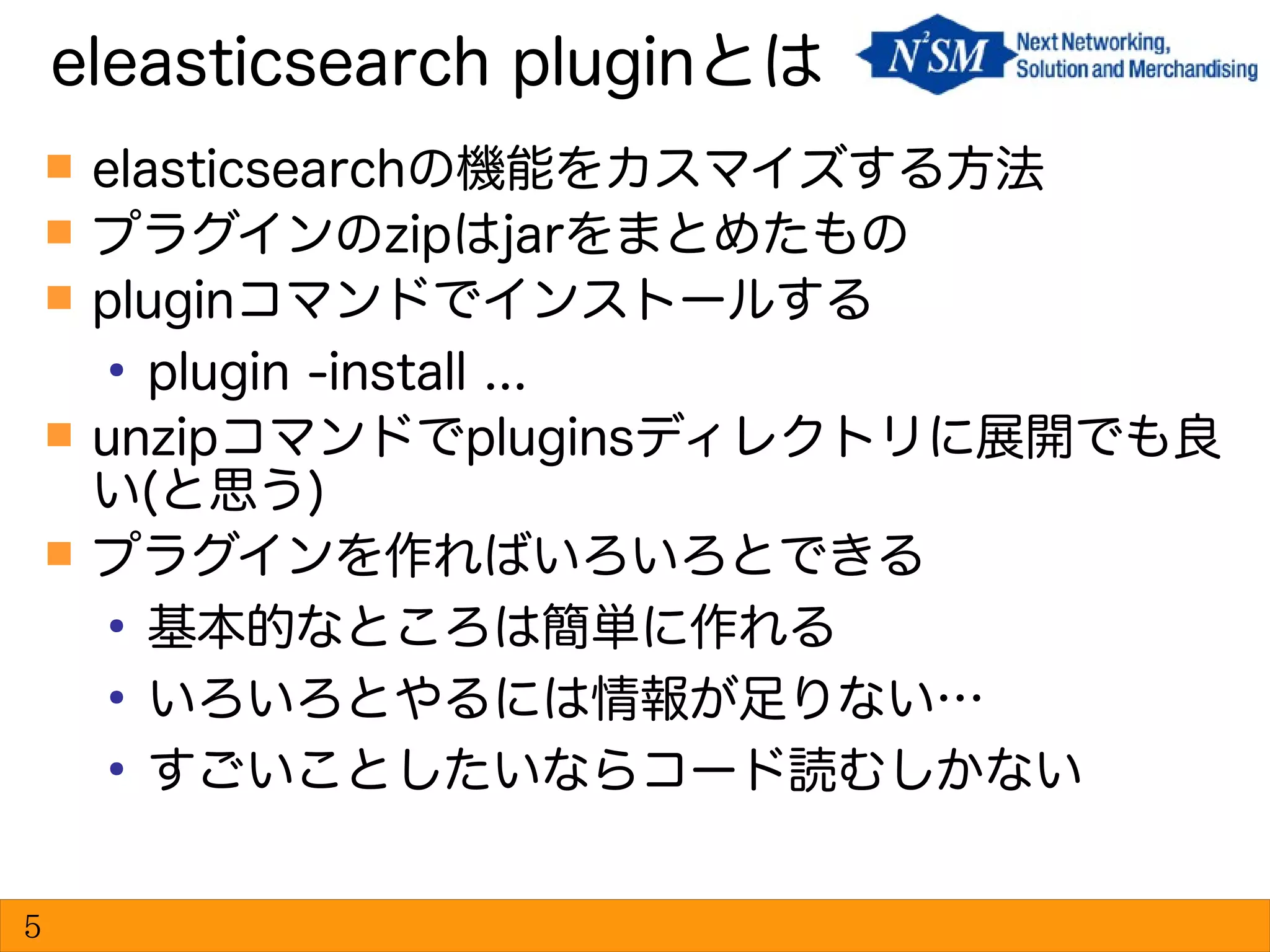  elasticsearchの機能をカスマイズする方法
 プラグインのzipはjarをまとめたもの
 pluginコマンドでインストールする
●
plugin -install ...
 unzipコマンドでpluginsディレクトリに展開でも良
い(と思う)
 プラグインを作ればいろいろとできる
●
基本的なところは簡単に作れる
●
いろいろとやるには情報が足りない…
●
すごいことしたいならコード読むしかない
eleasticsearch pluginとは
5
 