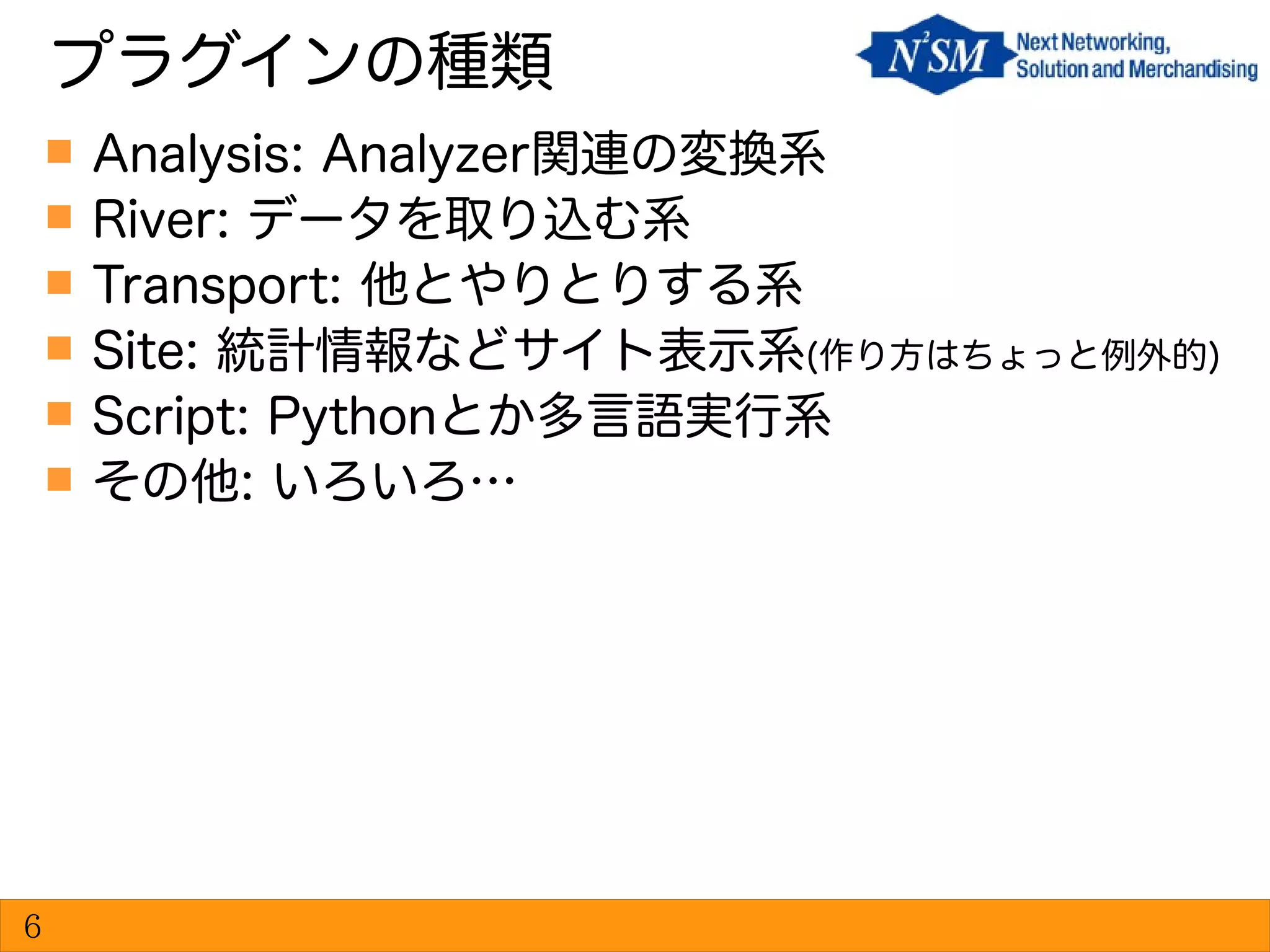  Analysis: Analyzer関連の変換系
 River: データを取り込む系
 Transport: 他とやりとりする系
 Site: 統計情報などサイト表示系(作り方はちょっと例外的)
 Script: Pythonとか多言語実行系
 その他: いろいろ…
プラグインの種類
6
 