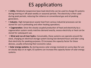 ES applications
• • Utility. Relatively inexpensive base-load electricity can be used to charge ES systems
during evening or off-peak weekly or seasonal periods. The electricity is then used
during peak periods, reducing the reliance on conventional gas and oil peaking
generators.
• • Industry. High-temperature waste heat from various industrial processes can be
stored for use in preheating and other heating operations.
• • Cogeneration. Since the closely coupled production of heat and electricity by a
cogeneration system rarely matches demand exactly, excess electricity or heat can be
stored for subsequent use.
• • Wind and run-of-river hydro. Conceivably, these systems can operate around the
clock, charging an electrical storage system during low-demand hours and later using
that electricity for peaking purposes. ES increases the capacity factor for these
devices, usually enhancing their economic value.
• • Solar energy systems. By storing excess solar energy received on sunny days for use
on cloudy days or at night, ES systems can increase the capacity factor of solar energy
systems.
 