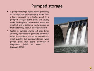 Pumped storage
• A pumped storage hydro power plant may
store huge energy by pumping water from
a lower reservoir to a higher pond. In a
pumped storage hydro plant, we usually
make the height of the reservoir equal to a
small hill and at bottom a cavity is made so
that water may not run away downward.
• Water is pumped during off-peak times
and may be utilized to generate electricity.
Other innovations may store electricity in
small quantity but pumped storage hydro
power plant may store electricity in
Megawatts (MW) or even
Gigawatts(GW).
 