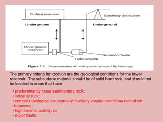 The primary criteria for location are the geological conditions for the lower
reservoir. The subsurface material should be of solid hard rock, and should not
be located in areas that have
• predominantly loose sedimentary rock;
• volcanic rock;
• complex geological structures with widely varying conditions over short
distances;
• high seismic activity; or
• major faults.
 
