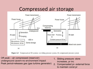 Compressed air storage
Off peak – air compressed (reservoir)
underground cavern-no environment impact
Peak period-releases gas (gas turbine generator)
1. Sliding pressure- store
increases, pr inc
2. Compensated pr- external force
to maintain const pr
 