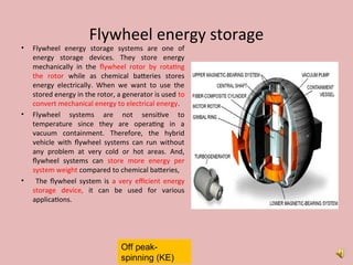 Flywheel energy storage
• Flywheel energy storage systems are one of
energy storage devices. They store energy
mechanically in the flywheel rotor by rotating
the rotor while as chemical batteries stores
energy electrically. When we want to use the
stored energy in the rotor, a generator is used to
convert mechanical energy to electrical energy.
• Flywheel systems are not sensitive to
temperature since they are operating in a
vacuum containment. Therefore, the hybrid
vehicle with flywheel systems can run without
any problem at very cold or hot areas. And,
flywheel systems can store more energy per
system weight compared to chemical batteries,
• The flywheel system is a very efficient energy
storage device, it can be used for various
applications.
Off peak-
spinning (KE)
 