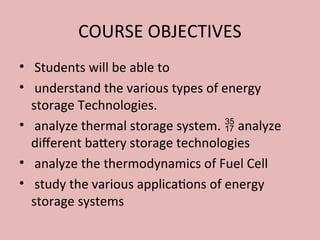 COURSE OBJECTIVES
• Students will be able to
• understand the various types of energy
storage Technologies.
• analyze thermal storage system. analyze

different battery storage technologies
• analyze the thermodynamics of Fuel Cell
• study the various applications of energy
storage systems
 