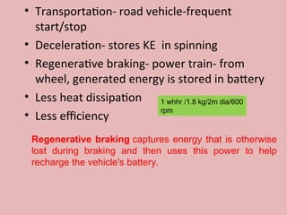 • Transportation- road vehicle-frequent
start/stop
• Deceleration- stores KE in spinning
• Regenerative braking- power train- from
wheel, generated energy is stored in battery
• Less heat dissipation
• Less efficiency
1 whhr /1.8 kg/2m dia/600
rpm
Regenerative braking captures energy that is otherwise
lost during braking and then uses this power to help
recharge the vehicle's battery.
 