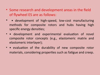• Some research and development areas in the field
of flywheel ES are as follows:
• • development of high-speed, low-cost manufacturing
methods for composite rotors and hubs having high
specific energy densities;
• • development and experimental evaluation of novel
composite rotor concepts (e.g., elastomeric matrix and
elastomeric interlayer);
• • evaluation of the durability of new composite rotor
materials, considering properties such as fatigue and creep.
 