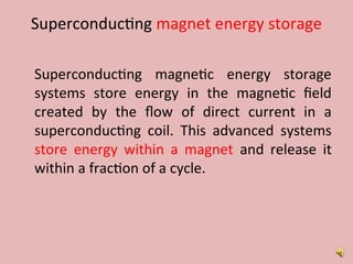 Superconducting magnet energy storage
Superconducting magnetic energy storage
systems store energy in the magnetic field
created by the flow of direct current in a
superconducting coil. This advanced systems
store energy within a magnet and release it
within a fraction of a cycle.
 