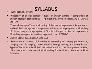 SYLLABUS
• UNIT I INTRODUCTION
• Necessity of energy storage – types of energy storage – comparison of
energy storage technologies – Applications. UNIT II THERMAL STORAGE
SYSTEM
• Thermal storage – Types – Modeling of thermal storage units – Simple water
and rock bed storage system – pressurized water storage system – Modelling
of phase change storage system – Simple units, packed bed storage units -
Modelling using porous medium approach, Use of TRNSYS.
• UNIT III ELECTRICAL ENERGY STORAGE
• Fundamental concept of batteries – measuring of battery performance,
charging and discharging, power density, energy density, and safety issues.
Types of batteries – Lead Acid, Nickel – Cadmium, Zinc Manganese dioxide,
Li-ion batteries - Mathematical Modelling for Lead Acid Batteries – Flow
Batteries.
 