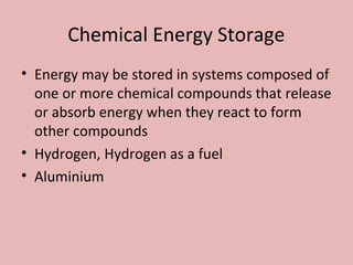 Chemical Energy Storage
• Energy may be stored in systems composed of
one or more chemical compounds that release
or absorb energy when they react to form
other compounds
• Hydrogen, Hydrogen as a fuel
• Aluminium
 