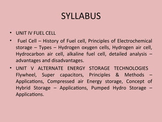 SYLLABUS
• UNIT IV FUEL CELL
• Fuel Cell – History of Fuel cell, Principles of Electrochemical
storage – Types – Hydrogen oxygen cells, Hydrogen air cell,
Hydrocarbon air cell, alkaline fuel cell, detailed analysis –
advantages and disadvantages.
• UNIT V ALTERNATE ENERGY STORAGE TECHNOLOGIES
Flywheel, Super capacitors, Principles & Methods –
Applications, Compressed air Energy storage, Concept of
Hybrid Storage – Applications, Pumped Hydro Storage –
Applications.
 