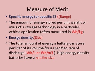 Measure of Merit
• Specific energy (or specific ES).(Range)
• The amount of energy stored per unit weight or
mass of a storage technology in a particular
vehicle application (often measured in Wh/kg)
• Energy density.(Size)
• The total amount of energy a battery can store
per liter of its volume for a specified rate of
discharge (Wh/L or Wh/m3 ). High energy density
batteries have a smaller size
 