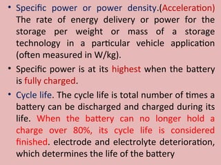• Specific power or power density.(Acceleration)
The rate of energy delivery or power for the
storage per weight or mass of a storage
technology in a particular vehicle application
(often measured in W/kg).
• Specific power is at its highest when the battery
is fully charged.
• Cycle life. The cycle life is total number of times a
battery can be discharged and charged during its
life. When the battery can no longer hold a
charge over 80%, its cycle life is considered
finished. electrode and electrolyte deterioration,
which determines the life of the battery
 
