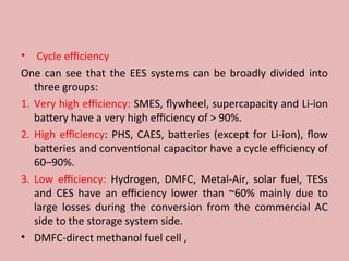 • Cycle efficiency
One can see that the EES systems can be broadly divided into
three groups:
1. Very high efficiency: SMES, flywheel, supercapacity and Li-ion
battery have a very high efficiency of > 90%.
2. High efficiency: PHS, CAES, batteries (except for Li-ion), flow
batteries and conventional capacitor have a cycle efficiency of
60–90%.
3. Low efficiency: Hydrogen, DMFC, Metal-Air, solar fuel, TESs
and CES have an efficiency lower than ~60% mainly due to
large losses during the conversion from the commercial AC
side to the storage system side.
• DMFC-direct methanol fuel cell ,
 