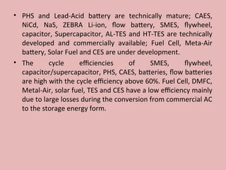 • PHS and Lead-Acid battery are technically mature; CAES,
NiCd, NaS, ZEBRA Li-ion, flow battery, SMES, flywheel,
capacitor, Supercapacitor, AL-TES and HT-TES are technically
developed and commercially available; Fuel Cell, Meta-Air
battery, Solar Fuel and CES are under development.
• The cycle efficiencies of SMES, flywheel,
capacitor/supercapacitor, PHS, CAES, batteries, flow batteries
are high with the cycle efficiency above 60%. Fuel Cell, DMFC,
Metal-Air, solar fuel, TES and CES have a low efficiency mainly
due to large losses during the conversion from commercial AC
to the storage energy form.
 