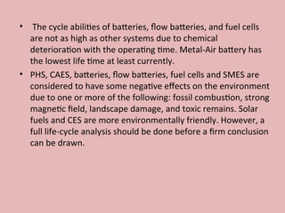 • The cycle abilities of batteries, flow batteries, and fuel cells
are not as high as other systems due to chemical
deterioration with the operating time. Metal-Air battery has
the lowest life time at least currently.
• PHS, CAES, batteries, flow batteries, fuel cells and SMES are
considered to have some negative effects on the environment
due to one or more of the following: fossil combustion, strong
magnetic field, landscape damage, and toxic remains. Solar
fuels and CES are more environmentally friendly. However, a
full life-cycle analysis should be done before a firm conclusion
can be drawn.
 