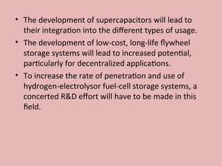 • The development of supercapacitors will lead to
their integration into the different types of usage.
• The development of low-cost, long-life flywheel
storage systems will lead to increased potential,
particularly for decentralized applications.
• To increase the rate of penetration and use of
hydrogen-electrolysor fuel-cell storage systems, a
concerted R&D effort will have to be made in this
field.
 