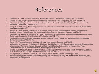 References
• Milborrow, D., 2000, “Trading Rules Trap Wind in the Balance,” Windpower Monthly, Vol. 16, pp 40-43.
• Cavallo, A. 1995, “High Capacity Factor Wind Energy Systems,” J. Solar Energy Eng., Vol. 117, pp 137-143.
• Schainker, R., 1996, private communication, Electric Power Research Institute, Palo Alto, CA, presented at the
PowerGen Conference, Orlando, FL USA.
• Innogy PLC, 2001, Innogy Technology Ventures Ltd., Harwell International Business Center, Harwell,Didcot OX11
0QA (www.innogy.com).
• Cavallo, A., 1996, Storage System Size as a Function of Wind Speed Autocorrelation time for a Wind Energy
Baseload System, Proceedings of the European Wind Conference, Goeteborg, Sweden, pp 476-479.
• Schainker, R.B., Mehta, B. and Pollak, R., 1993, Overview of CAES Technology, Proceedings of the American Power
Conference, Chicago, IL, Illinois Institute of Technology, pp 992-997.
• Ter-Garzarin, A, Energy Storage for Power Systems, Chapter 7, IEEE, London, UK, Peter Pergrinus Ltd.Redwood
Books, Trowbridge, Wiltshire, UK.
• Obert, E.F., “Thermodynamics,” McGraw-Hill, New York, London, Toronto, pp 478-490.
• Nakhamkin, M., Swensen, E., Abitante, P, Schainker, R and Pollak, R., 1993, Technical and Economic Characteristics
of Compressed Air Energy Storage Concepts with Air Humidification, Proceedings of the American Power
Conference Chicago, IL, Illinois Institute of Technology, pp 1004-1009.
• Cavallo, A., and Keck, M., 1995, Cost Effictive Seasonal Storage of Wind Energy, SED-Vol 16, Wind Energy, Editors,
W.D. Musial, S.M. Hock, E. Berg, Book No. H00926-1995, pp 119-125.
• De Laquill III, P., Kearney, D., Geyer, M., and Diver, R. Solar Thermal Electric Technology,” 1993,
• Renewable Energy: Sources for Fuels and Electricity, T.B. Johannson, H. Kelly, A.K. Reddy and R.H.Williams, eds.,
Island Press, Washington, DC.
 