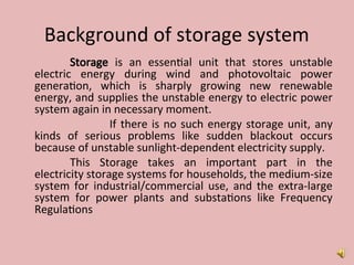 Background of storage system
Storage is an essential unit that stores unstable
electric energy during wind and photovoltaic power
generation, which is sharply growing new renewable
energy, and supplies the unstable energy to electric power
system again in necessary moment.
If there is no such energy storage unit, any
kinds of serious problems like sudden blackout occurs
because of unstable sunlight-dependent electricity supply.
This Storage takes an important part in the
electricity storage systems for households, the medium-size
system for industrial/commercial use, and the extra-large
system for power plants and substations like Frequency
Regulations
 